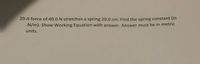 20.A force of 40.0 N stretches a spring 20.0 cm. Find the spring constant (in
.N/m). Show Working Equation with answer. Answer must be in metric
units.
