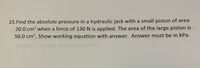 15.Find the absolute pressure in a hydraulic jack with a small piston of area
20.0 cm? when a force of 130 N is applied. The area of the large piston is
50.0 cm2. Show working equation with answer. Answer must be in kPa.
