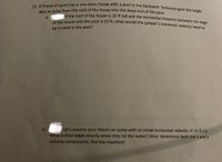 23. A friend of yours has a one-story house with a pool in the backyard. Someone gets the bright
idea to jump from the roof of the house into the deep end of the peel
IỆ the roof of the house is 16 ft tall and the horizontal distance between the edg
a.
f the house and the pool is 10 ft, what would the jumper's minimum velocity need to
be to land in the pool?
b.
Let's assume your friend can jump with an initial horizontal velocity of 15 ft / s.
What is their total velocity when they hit the water? (hint: determine both the x and y
velocity components, find the resultant)

