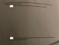 24. A pickup truck with mass 980 kg is initially at rest. The truck accelerates to a speed of 95 km/hr
within a distance of 60 meters.
What
the direction and size of the force that acts on the truck?
a.
b.
If the truck were carrying a load of 200 kg, what new force would be required to
achieve the same acceleration?
