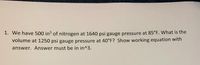 1. We have 500 in³ of nitrogen at 1640 psi gauge pressure at 85°F. What is the
volume at 1250 psi gauge pressure at 40°F? Show working equation with
answer. Answer must be in in^3.
