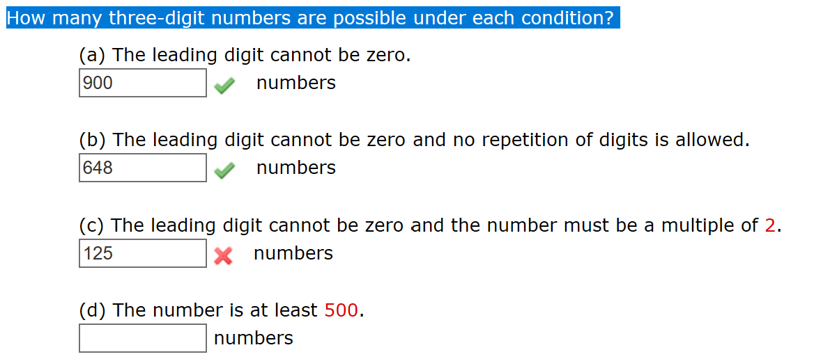 How many three-digit numbers are possible under each condition?
(a) The leading digit cannot be zero.
900
numbers
(b) The leading digit cannot be zero and no repetition of digits is allowed.
numbers
648
(c) The leading digit cannot be zero and the number must be a multiple of 2
125
numbers
(d) The number is at least 500.
numbers
