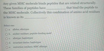 Any given MHC molecule binds peptides that are related structurally.
These families of peptides have
that bind the peptide to
the MHC molecule. Collectively this combination of amino acid residues
is known as its
Select one:
O a. alleles; allotypes
O b. anchor residues; peptide-binding motif
O c. allotype; haplotypes
O d.
O e.
invariant chains; haplotypes
restriction residues; MHC allotype