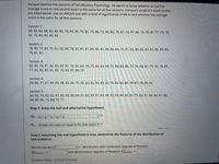 Enrique teaches five sections of Introductory Psychology. He wants to know whether or not the
average score on the second exam is the same for all five sections. Enrique's student's exam scores
are listed below. Use an ANOVA test with a level of significance of 6% to test whether the average
Score is the same for all five sections.
Section 1:
80, 80, 84, 88, 85, 89, 80, 79, 85, 80, 70, 82, 76, 86, 72, 84, 80, 79, 87, 74, 81, 86, 74, 79, 81, 77, 75, 76,
82, 76, 84, 80, 88, 92
Section 2:
78, 90, 77, 83, 79, 82, 82, 89, 78, 82, 81, 81, 80, 85, 81, 84, 86, 84, 75, 81, 82, 80, 83, 83, 81, 86, 85, 82,
79, 81, 82
Section 3:
82, 80, 78, 81, 82, 83, 83, 81, 76, 81, 84, 78, 75, 86, 83, 89, 79, 84, 80, 80, 77, 76, 80, 81, 79, 76, 79, 87,
77, 85, 82, 85, 81, 85, 75, 83, 87, 84, 79
Section 4:
84, 88, 77, 87, 89, 83, 88, 83, 84, 70, 85, 82, 82, 84, 83, 82, 78, 83, 82, 85, 78, 81, 78, 86, 87
Section 5:
83, 85, 78, 82, 82, 87, 82, 90, 80, 84, 87, 83, 89, 81, 80, 89, 82, 83, 84, 92, 85, 79, 83, 91, 84, 84, 81, 82,
84, 89, 88, 73, 86 78, 77
Step 1: State the null and alternative hypotheses.
Ho: P1 = P2 = µ3 = H4 = Ps
Ha: At least one mean isn't equal to the other means v
Part 2 of 4
Step 2: Assuming the null hypothesis is true, determine the features of the distribution of
test statistics.
We will use a(n) F
vv distribution with numerator degrees of freedom
d fbetween =
and denominator degrees of freedom d fwithin
Question Help: D Post to forum
