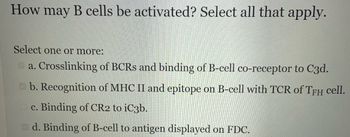 How may B cells be activated? Select all that apply.
Select one or more:
a. Crosslinking of BCRS and binding of B-cell co-receptor to C3d.
b. Recognition of MHC II and epitope on B-cell with TCR of TFH cell.
c. Binding of CR2 to iC3b.
d. Binding of B-cell to antigen displayed on FDC.