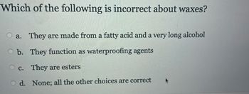 Which of the following is incorrect about waxes?
a. They are made from a fatty acid and a very long alcohol
b. They function as waterproofing agents
c. They are esters
d.
None; all the other choices are correct