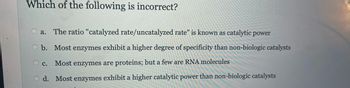 Which of the following is incorrect?
a. The ratio "catalyzed rate/uncatalyzed rate" is known as catalytic power
b. Most enzymes exhibit a higher degree of specificity than non-biologic catalysts
O c. Most enzymes are proteins; but a few are RNA molecules
Od. Most enzymes exhibit a higher catalytic power than non-biologic catalysts