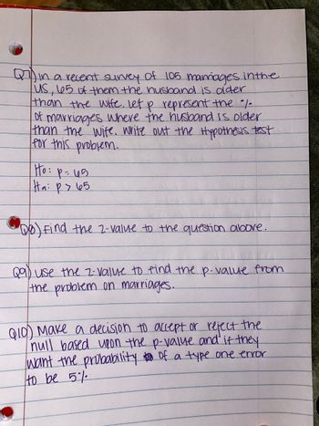 Q7 in a recent survey of 105 marriages in the
US, 65 of them the husband is older
than the wife. Let p represent the /
of marriages where the husband is older
than the wife. Write out the Hypothesis test
for this problem.
Ho: p=45
Ha: ps 65
Qo) Find the 2-value to the question above.
Qa) use the 2-value to find the p-value from
the problem on marriages.
the
Q10) Make a decision to accept or reject
null based upon the p-value and if they
want the probability too of a type one error
to be 5%