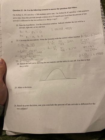 Question 22-26: Use the following scenario to answer the questions that follow.
On Airline A, 151 out of n₁ = 700 airplanes arrive late. On Airline B, 87 out of m2 = 500 airplanes
arrive late. Does this provide enough evidence at a 1% significance level that the percent of late
arrivals is different for the two airlines (i.e. that p₁ # P2)?
.005
22. State the hypotheses. Use the correction notation. Indicate whether the test will be a
left-tail, right-tail, or two-tail test.
2 tailed test
*
Ho: P₁ P₂ = 0
Ha:
P₁ - P₂ = 0
23. Calculate the test statistic. Write the formulas with the correct values inserted. -2= 0.0417-
151
2157
x¹ + x2
nitra
2= (P₁-P₂-¹6)
SE
2=(2157-174-01
0.023
SE=√P₁1-₁) + P₂(1+P₂)
Oni
5E₁-62-6²²—²)
=1-91
25. Make a decision.
Accepi
- X
rull
P=
ni
P₂ =
x2
700
87
500 -
0.174
-1.79
951+87
SE=
U.2157(1-0.2151) + 47+(1--174100
700
500
24. Sketch the bell curve showing the test statistic and the tail(s) it cuts off. Use this to find
the p-value.
700 +500
p-238
1200
=0.1983
142
26. Based on your decision, can you conclude the percent of late arrivals is different for the
two airlines?
Ay