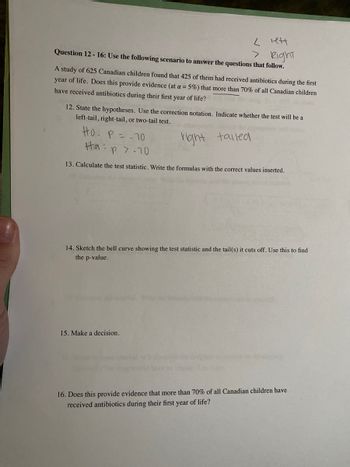 < lett
Question 12-16: Use the following scenario to answer the questions that follow.
> Right
A study of 625 Canadian children found that 425 of them had received antibiotics during the first
year of life. Does this provide evidence (at a = 5%) that more than 70% of all Canadian children
have received antibiotics during their first year of life? the the
12. State the hypotheses. Use the correction notation. Indicate whether the test will be a
left-tail, right-tail, or two-tail test.
right
tailed
HO: P = 70
Hap 7.70
13. Calculate the test statistic. Write the formulas with the correct values inserted.
14. Sketch the bell curve showing the test statistic and the tail(s) it cuts off. Use this to find
the p-value.
15. Make a decision.
16. Does this provide evidence that more than 70% of all Canadian children have
received antibiotics during their first year of life?