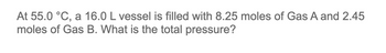 At 55.0 °C, a 16.0 L vessel is filled with 8.25 moles of Gas A and 2.45
moles of Gas B. What is the total pressure?