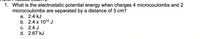1. What is the electrostatic potential energy when charges 4 microcoulombs and 2
microcoulombs are separated by a distance of 3 cm?
а. 2.4 kJ
b. 2.4 x 1010 J
С. 2.4 J
d. 2.67 kJ
