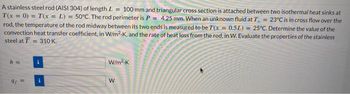 A stainless steel rod (AISI 304) of length L = 100 mm and triangular cross section is attached between two isothermal heat sinks at
T(x = 0) = T(x = L) = 50°C. The rod perimeter is P = 4.25 mm. When an unknown fluid at T = 23°C is in cross flow over the
rod, the temperature of the rod midway between its two ends is measured to be T(x = 0.5L) = 25°C. Determine the value of the
convection heat transfer coefficient, in W/m2.K, and the rate of heat loss from the rod, in W. Evaluate the properties of the stainless
steel at T = 310 K.
h =
9f=
W/m².K
W