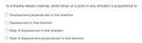 In a linearly elastic material, direct strain at a point in any direction s proportional to
O Displacement perpendicular to that direction
Displacement in that direction
Rate of displacement in that direction
Rate of displacement perpendicular to that direction
