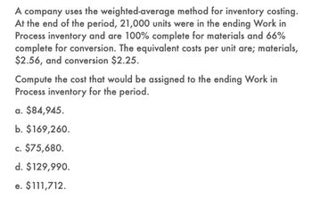 A company uses the weighted-average method for inventory costing.
At the end of the period, 21,000 units were in the ending Work in
Process inventory and are 100% complete for materials and 66%
complete for conversion. The equivalent costs per unit are; materials,
$2.56, and conversion $2.25.
Compute the cost that would be assigned to the ending Work in
Process inventory for the period.
a. $84,945.
b. $169,260.
c. $75,680.
d. $129,990.
e. $111,712.