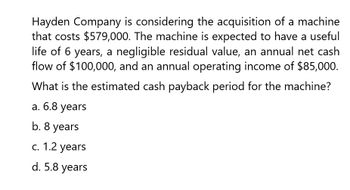 Hayden Company is considering the acquisition of a machine
that costs $579,000. The machine is expected to have a useful
life of 6 years, a negligible residual value, an annual net cash
flow of $100,000, and an annual operating income of $85,000.
What is the estimated cash payback period for the machine?
a. 6.8 years
b. 8 years
c. 1.2 years
d. 5.8 years