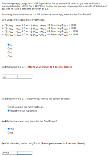 The average mpg usage for a 2017 Toyota Prius for a sample of 16 tanks of gas was 44.5 with a
standard deviation of 2.3. For a 2017 Ford Fusion, the average mpg usage for a sample of 16 tanks of
gas was 41.7 with a standard deviation of 2.8.
Assuming equal variances, at a = .05, is the true mean mpg lower for the Ford Fusion?
(a-1) Choose the appropriate hypotheses.
a. He: Htoy - ford 50 vs. H₁: Htoy - ford > 0. Reject Hy if tcalc > 1.697
b. Hg: Htoy -Hford 50 vs. H₁: Htoy - Hford > 0. Reject Hy if tcalc<1.697
c. He Htoy-Hford 20 vs. H₁: Htoy - Hford <0. Reject H₂ if calc<-1.697
d. He: Htoy-ford 20 vs. H₁: Htoy - Hford<0. Reject He if tcalc>- 1.697
Ob
Oc
(a-2) Calculate the tealc- (Round your answer to 4 decimal places.)
toalo
(a-3) Based on the calc determined, choose the correct decision.
O Fail to reject the null hypothesis
Reject the null hypothesis
(a-4) is the true mean mpg lower for the Ford Fusion?
Yes
O No
(b) Calculate the p-value using Excel. (Round your answer to 4 decimal places.)
p-value