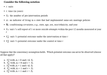 Consider the following notation
• i: units
•t: time (in years)
To: the number of pre-intervention periods
• A: an indicator of living in a state that had implemented same-sex marriage policies
• Xi: conditioning covariates, e.g., state, age, sex, race/ethnicity, and year
• Yit: unit i's self-report of 1 or more suicide attempts within the past 12 months measured at year
t
Y: unit i's potential outcome under the intervention at time t
Yo: unit i’s potential outcome under the control at time t
Suppose that the consistency assumption holds. Which potential outcome can never be observed (choose
all that apply)?
a. Y with Ai= 0 and t ≤ To
b. Y
with Ai = 0 and t > To
c. Y with Ai= 1 and t ≤ To
d. Y with Ai= 1 and t > To
e. Y with Ai = 1 and t > To