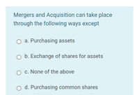 Mergers and Acquisition can take place
through the following ways except
a. Purchasing assets
O b. Exchange of shares for assets
O c. None of the above
d. Purchasing common shares
