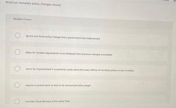 Short-run monetary policy changes should
Multiple Choice
ignore any fiscal policy change that a government has implemented
allow for modest adjustments once feedback from previous changes is available
never be implemented if uncertainty exists about the exact effects of monetary policy on key variables
O require a central bank to stick to its announced policy target
consider fiscal stimulus at the same time
WAIS