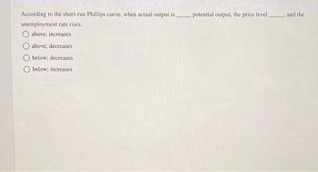 According to the short-run Phillips curve, when actual output is.
unemployment rate rises.
above; increases
above; decreases
below; decreases
below; increases
potential output, the price level and the
