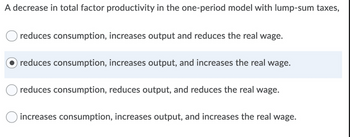 A decrease in total factor productivity in the one-period model with lump-sum taxes,
reduces consumption, increases output and reduces the real wage.
reduces consumption, increases output, and increases the real wage.
reduces consumption, reduces output, and reduces the real wage.
increases consumption, increases output, and increases the real wage.