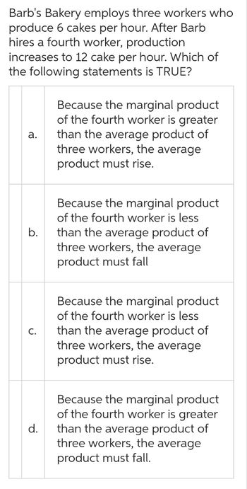 Barb's Bakery employs three workers who
produce 6 cakes per hour. After Barb
hires a fourth worker, production
increases to 12 cake per hour. Which of
the following statements is TRUE?
a.
b.
C.
d.
Because the marginal product
of the fourth worker is greater
than the average product of
three workers, the average
product must rise.
Because the marginal product
of the fourth worker is less
than the average product of
three workers, the average
product must fall
Because the marginal product
of the fourth worker is less
than the average product of
three workers, the average
product must rise.
Because the marginal product
of the fourth worker is greater
than the average product of
three workers, the average
product must fall.