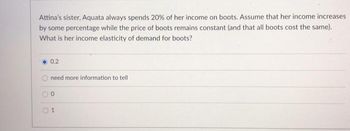 Attina's sister, Aquata always spends 20% of her income on boots. Assume that her income increases
by some percentage while the price of boots remains constant (and that all boots cost the same).
What is her income elasticity of demand for boots?
O
0.2
need more information to tell
0
1