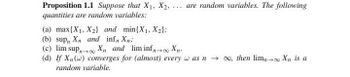 Proposition 1.1 Suppose that X1, X2,... are random variables. The following
quantities are random variables:
(a) max{X1, X2) and min(X1, X2);
(b) sup, Xn and inf, Xn;
(c) lim sup∞ X
and lim inf∞ Xn-
(d) If Xn(w) converges for (almost) every w as n→ ∞, then lim-
random variable.
→ Xn is a