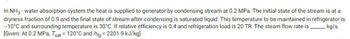 In NH3-water absorption system the heat is supplied to generator by condensing stream at 0.2 MPa. The initial state of the stream is at a
dryness fraction of 0.9 and the final state of stream after condensing is saturated liquid. This temperature to be maintained in refrigerator is
-10°C and surrounding temperature is 30°C. If relative efficiency is 0.4 and refrigeration load is 20 TR. The steam flow rate is ________ kg/s.
[Given: At 0.2 MPa, Tsat = 120°C and hfg=2201.9 kJ/kg]