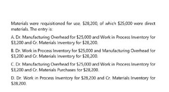 Materials were requisitioned for use, $28,200, of which $25,000 were direct
materials. The entry is:
A. Dr. Manufacturing Overhead for $25,000 and Work in Process Inventory for
$3,200 and Cr. Materials Inventory for $28,200.
B. Dr. Work in Process Inventory for $25,000 and Manufacturing Overhead for
$3,200 and Cr. Materials Inventory for $28,200.
C. Dr. Manufacturing Overhead for $25,000 and Work in Process Inventory for
$3,200 and Cr. Materials Purchases for $28,200.
D. Dr. Work in Process Inventory for $28,200 and Cr. Materials Inventory for
$28,200.