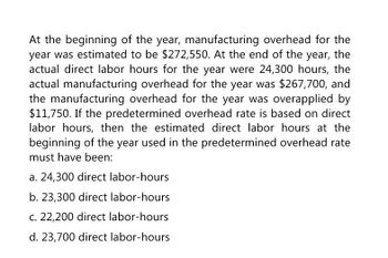 At the beginning of the year, manufacturing overhead for the
year was estimated to be $272,550. At the end of the year, the
actual direct labor hours for the year were 24,300 hours, the
actual manufacturing overhead for the year was $267,700, and
the manufacturing overhead for the year was overapplied by
$11,750. If the predetermined overhead rate is based on direct
labor hours, then the estimated direct labor hours at the
beginning of the year used in the predetermined overhead rate
must have been:
a. 24,300 direct labor-hours
b. 23,300 direct labor-hours
c. 22,200 direct labor-hours
d. 23,700 direct labor-hours