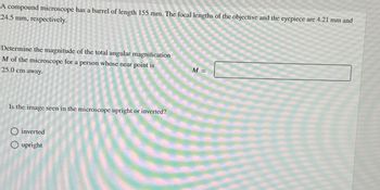 A compound microscope has a barrel of length 155 mm. The focal lengths of the objective and the eyepiece are 4.21 mm and
24.5 mm, respectively.
Determine the magnitude of the total angular magnification
M of the microscope for a person whose near point is
25.0 cm away.
M =
Is the image seen in the microscope upright or inverted?
◇ inverted
O upright