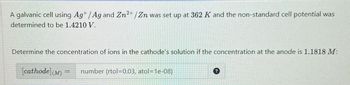 A galvanic cell using Ag+/Ag and Zn2+/Zn was set up at 362 K and the non-standard cell potential was
determined to be 1.4210 V.
Determine the concentration of ions in the cathode's solution if the concentration at the anode is 1.1818 M:
[cathode] (M)
=
number (rtol=0.03, atol=1e-08)