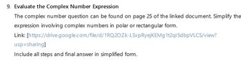 9. Evaluate the Complex Number Expression
The complex number question can be found on page 25 of the linked document. Simplify the
expression involving complex numbers in polar or rectangular form.
Link: [https://drive.google.com/file/d/1RQ2OZK-LSxpRyejKEMg 1t2ql5dbpVLCS/view?
usp=sharing]
Include all steps and final answer in simplified form.