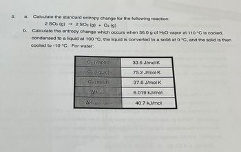 5.
a. Calculate the standard entropy change for the following reaction:
2 SO3 (9) → 2 SO2 (g) + O2 (g)
Calculate the entropy change which occurs when 36.0 g of H₂O vapor at 110 °C is cooled,
condensed to a liquid at 100 °C, the liquid is converted to a solid at 0 °C, and the solid is then
cooled to -10 °C. For water:
b.
Cp (vapor)
Cp (liquid)
Cp (solid)
AHfusion
AHvaporization
33.6 J/mol K
75.2 J/mol-K
37.6 J/mol K
6.019 kJ/mol
40.7 kJ/mol
(6)