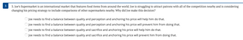 3. Joe's Supermarket is an international market that features food items from around the world. Joe is struggling to attract patrons with all of the competition nearby and is considering
changing his pricing strategy to include comparisons of other supermarkets nearby. Why did Joe make this decision?
Joe needs to find a balance between quality and perception and anchoring his price will help him do that.
Joe needs to find a balance between quality and perception and anchoring his price will prevent him from doing that.
Joe needs to find a balance between quality and sacrifice and anchoring his price will help him do that.
Joe needs to find a balance between quality and sacrifice and anchoring his price will prevent him from doing that.