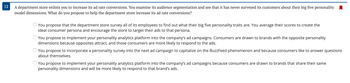 ### Increasing Ad Rate Conversions Using Personality Dimensions

A department store enlists you to increase its ad rate conversions. You examine its audience segmentation and observe that it has never surveyed its customers about their big five personality model dimensions. What do you propose to help the department store increase its ad rate conversions?

**Options:**

1. **Survey Employees for Consumer Persona:**
   - **Proposal:** You propose that the department store survey all of its employees to find out what their big five personality traits are. You average their scores to create the ideal consumer persona and encourage the store to target their ads to that persona.
  
2. **Opposite Personality Dimensions:**
   - **Proposal:** You propose to implement your personality analytics platform into the company's ad campaigns. Consumers are drawn to brands with the opposite personality dimensions because opposites attract, and those consumers are more likely to respond to the ads.

3. **Incorporate Personality Survey in Ad Campaigns:**
   - **Proposal:** You propose to incorporate a personality survey into the next ad campaign to capitalize on the BuzzFeed phenomenon and because consumers like to answer questions about themselves.

4. **Matching Personality Dimensions:**
   - **Proposal:** You propose to implement your personality analytics platform into the company’s ad campaigns because consumers are drawn to brands that share their same personality dimensions and will be more likely to respond to that brand’s ads.
  
In summary, determining the right strategy for increasing ad rate conversions hinges on understanding the personality traits of customers and leveraging this information to tailor ad campaigns effectively.