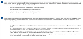 8
A candy brand, Moon Bars, hires your marketing agency, Customer Interactive, to understand how its customers are feeling about the company's products. It has received little feedback
from its customer surveys and wants your company's guidance on what other emotional analysis tools will get better insights. You recommend using your social media listening platform. How
can emotional analysis benefit Moon Bars' social media marketing strategy?
Moon Bars can sort which tweets are positive and which are negative sentiments
Moon Bars can track what its customers are saying about its competitors
Moon Bars can develop more authentic and relatable social media content
Moon Bars can identify trending Twitter hashtags among its consumers
9
A small nonprofit called Feed Florida contracts your agency, Customer Interactive, to boost sharing of its giving campaigns. The nonprofit is having trouble getting its Facebook posts about
donating to its cause shared. Looking through Feed Florida's posts, you notice that the nonprofit's campaign only shares stock photos in its posts and that its posts generally lack character
and emotion. What do you do?
You suggest that the nonprofit uses higher-quality photos and includes stock videos of how beautiful Florida is because content that is highly aesthetic is more likely to be
shared.
You propose taking photos of the hungry locals before they receive food donations and using these photos to launch a guilt campaign because negative emotions are the
strongest, and people are more likely to share a post when they recognize someone in the post.
You propose a new giving campaign that creates a competition between neighborhoods of who can give the most to the nonprofit. You suggest offering a sweepstake
prize for the winning neighborhood because healthy competition will promote sharing of the campaign.
You propose a new giving campaign focusing on the happiness that the families feel when they receive food donations because audience members will be highly aroused
to share due to the positive emotions of happiness triggered by the campaign's posts.
оооо