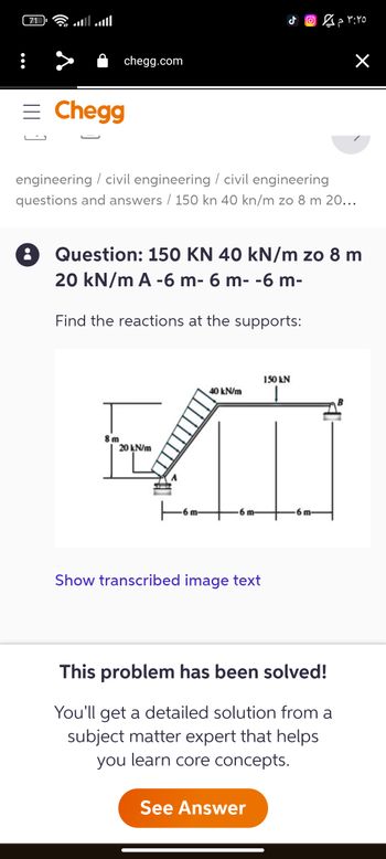 71
اله
= Chegg
:
chegg.com
engineering / civil engineering / civil engineering
questions and answers / 150 kn 40 kn/m zo 8 m 20…..
Find the reactions at the supports:
8m
J
Question: 150 KN 40 kN/m zo 8 m
20 kN/m A -6 m- 6 m- -6 m-
6 m-
40 kN/m
MI
20 kN/m
6 m-
Show transcribed image text
٣:٢٥ م 2 ©
150 kN
See Answer
X
m-
This problem has been solved!
You'll get a detailed solution from a
subject matter expert that helps
you learn core concepts.