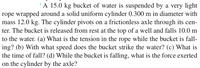 'A 15.0 kg bucket of water is suspended by a very light
rope wrapped around a solid uniform cylinder 0.300 m in diameter with
mass 12.0 kg. The cylinder pivots on a frictionless axle through its cen-
ter. The bucket is released from rest at the top of a well and falls 10.0 m
to the water. (a) What is the tension in the rope while the bucket is fall-
ing? (b) With what speed does the bucket strike the water? (c) What is
the time of fall? (d) While the bucket is falling, what is the force exerted
on the cylinder by the axle?
