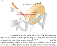 m = 50.0 kg
F = 160 N
A grindstone in the shape of a solid disk with diameter
0.520 m and a mass of 50.0 kg is rotating at 810 rev/min. You press an
ax against the rim with a normal force of 190 N
grindstone comes to rest in 7.10 s. Find the coefficient of friction be-
tween the ax and the grindstone. You can ignore friction in the bearings.
and the
