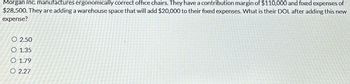 Morgan Inc. manufactures ergonomically correct office chairs. They have a contribution margin of $110,000 and fixed expenses of
$28,500. They are adding a warehouse space that will add $20,000 to their fixed expenses. What is their DOL after adding this new
expense?
O 2.50
O 1.35
O 1.79
O 2.27