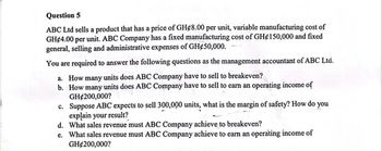 Question 5
ABC Ltd sells a product that has a price of GH¢8.00 per unit, variable manufacturing cost of
GH 4.00 per unit. ABC Company has a fixed manufacturing cost of GH¢150,000 and fixed
general, selling and administrative expenses of GH¢50,000.
You are required to answer the following questions as the management accountant of ABC Ltd.
a. How many units does ABC Company have to sell to breakeven?
b. How many units does ABC Company have to sell to earn an operating income of
GH$200,000?
c.
d. What sales revenue must ABC Company achieve to breakeven?
e. What sales revenue must ABC Company achieve to earn an operating income of
GH$200,000?
Suppose ABC expects to sell 300,000 units, what is the margin of safety? How do you
explain your result?