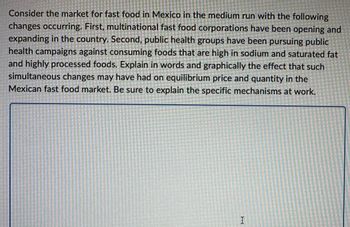 Consider the market for fast food in Mexico in the medium run with the following
changes occurring. First, multinational fast food corporations have been opening and
expanding in the country. Second, public health groups have been pursuing public
health campaigns against consuming foods that are high in sodium and saturated fat
and highly processed foods. Explain in words and graphically the effect that such
simultaneous changes may have had on equilibrium price and quantity in the
Mexican fast food market. Be sure to explain the specific mechanisms at work.
I