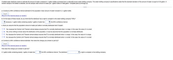 A bottled water distributor wants to estimate the amount of water contained in 1-gallon bottles purchased from a nationally known water bottling company. The water bottling company's specifications state that the standard deviation of the amount of water is equal to 0.03 gallon. A
random sample of 50 bottles is selected, and the sample mean amount of water per 1-gallon bottle is 0.968 gallon. Complete parts (a) through (d).
a. Construct a 95% confidence interval estimate for the population mean amount of water included in a 1-gallon bottle.
(Round to five decimal places as needed.)
b. On the basis of these results, do you think that the distributor has a right to complain to the water bottling company? Why?
because a 1-gallon bottle containing exactly 1-gallon of water lies
the 95% confidence interval.
c. Must you assume that the population amount of water per bottle is normally distributed here? Explain.
A. Yes, because the Central Limit Theorem almost always ensures that X is normally distributed when n is large. In this case, the value of n is small.
B. Yes, since nothing is known about the distribution of the population, it must be assumed that the population is normally distributed.
C. No, because the Central Limit Theorem almost always ensures that X is normally distributed when n is large. In this case, the value of n is large.
D. No, because the Central Limit Theorem almost always ensures that X is normally distributed when n
small. In this case, the value of n is small.
d. Construct a 90% confidence interval estimate. How does this change your answer to part (b)?
sus
(Round to five decimal places as needed.)
How does this change your answer to part (b)?
A 1-gallon bottle containing exactly 1-gallon of water lies
the 90% confidence interval. The distributor
sus
a right to complain to the bottling company.