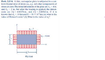 Prob. 2.13-8. A. thin, rectangular plate is subjected to a uni-
form biaxial state of stress (₂, ₂). All other components of
stress are zero. The initial dimensions of the plate are L, = 4 in.
and Ly = 2 in., but after the loading is applied, the dimen-
sions are L = 4.00176 in., and L = 2.00344 in. If it is
known that o 10 ksi and E = 10 × 10³ ksi, (a) what is the
value of Poisson's ratio? (b) What is the value of o,?
P2.13-8
Ox = 10 ksl