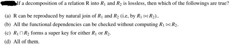 SIf a decomposition of a relation R into R¡ and R2 is lossless, then which of the followings are true?
|(a) R can be reproduced by natural join of R1 and R2 (i.e, by R¡ ¤R2)..
|(b) All the functional dependencies can be checked without computing Rị ¤ R2.
(c) R1NR2 forms a super key for either R1 or R2.
|(d) All of them.
