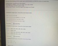 For each of the following, list the sample space and tell whether you think the events are equally likely:
a) Roll two dice; record the sum of the numbers
b)A family has 3 children; record each child's sex in order of birth
c) Toss four coins; record the number of tails
d) Toss a coin 10 times; record the length of the longest run of heads
a) Identify the sample space. Choose the correct answer below.
O A. S={1,2, 3, 4, 5, 6}
O B. S={1, 2, 3, 4, 5, 6} and {1, 2, 3, 4, 5, 6}
O C. S={2, 3, 4, 5, 6, 7, 8, 9, 10, 11, 12}
O D. S={1, 2, 3, 4, 5, 6, 7, 8, 9, 10, 11, 12}
The events
V equally likely.
b) Identify the sample space. Choose the correct answer below.
O A. S={BBG, BGB, BGG, GBB, GBG, GGB}
O B. S={BBB, GGG}
O C. S={BBB, BBG, BGB, BGG, GBB, GBG, GGB, GGG}
O D. S= {BBB, BBG, BGG, GGG}
The events
equally likely.
c) Identify the sample space. Choose the correct answer below.
O A. S= {0, 1, 2, 3}
O B. S={0. 1. 2. 3. 4}
Statcrunch
