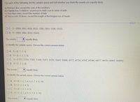 For each of the following, list the sample space and tell whether you think the events are equally likely:
a) Roll two dice; record the sum of the numbers
b)A family has 3 children; record each child's sex in order of birth
c) Toss four coins; record the number of tails
d) Toss a coin 10 times; record the length of the longest run of heads
O C. S={BBB, BBG, BGB, BGG, GBB, GBG, GGB, GGG}
O D. S={BBB, BBG, BGG, GGG}
The events
equally likely.
c) Identify the sample space. Choose the correct answer below.
O A. S= {0, 1, 2, 3}
O B. S= {0, 1, 2, 3, 4}
O C. S={TTTT, TTTH, TTHT, TTHH, THTT, THTH, THHT, THHH, HTTT, HTTH, HTHT, HTHH, HHTT, HHTH, HHHT, HHHH}
O D. S={1, 2, 3, 4}
The events
Vequally likely.
d) Identify the sample space. Choose the correct answer below.
O A. S={0, 1, 2, 3, 4, 5, 6, 7, 8, 9, 10}
O B. S= {1, 2, 3, 4, 5}
O C. S= {0, 1, 2, 3, 4, 5}
O D. S={1, 2, 3, 4, 5, 6, 7, 8, 9, 10}
The events
V equally likely.
